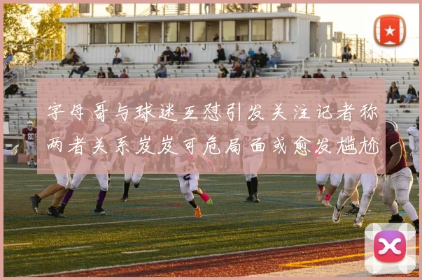 字母哥与球迷互怼引发关注记者称两者关系岌岌可危局面或愈发尴尬