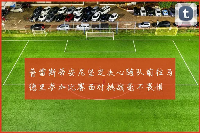 普雷斯蒂安尼坚定决心随队前往马德里参加比赛面对挑战毫不畏惧