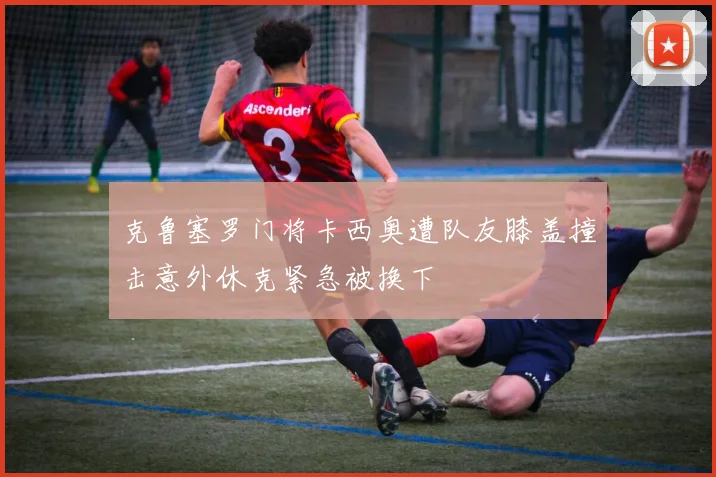 克鲁塞罗门将卡西奥遭队友膝盖撞击意外休克紧急被换下