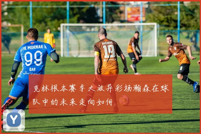 克林根本赛季大放异彩杨瀚森在球队中的未来走向如何