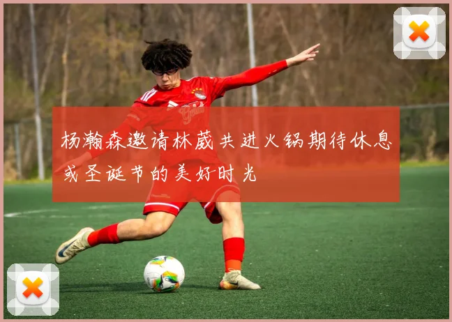 杨瀚森邀请林葳共进火锅期待休息或圣诞节的美好时光
