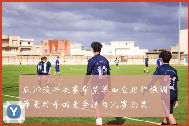 瓜帅谈半决赛希望单回合进行强调尊重对手的重要性与比赛态度