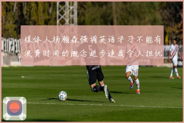 媒体人杨瀚森强调英语学习不能有浪费时间的概念进步速度令人担忧