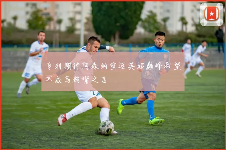 亨利期待阿森纳重返英超巅峰希望不成乌鸦嘴之言