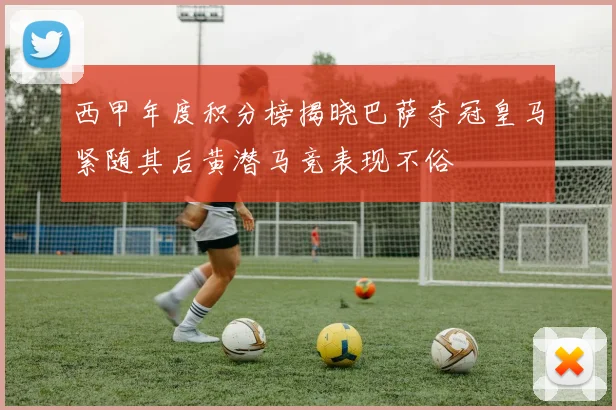 西甲年度积分榜揭晓巴萨夺冠皇马紧随其后黄潜马竞表现不俗