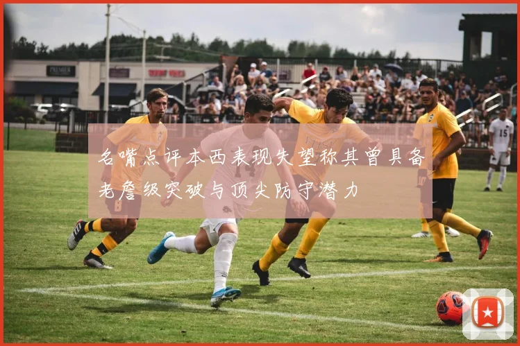 名嘴点评本西表现失望称其曾具备老詹级突破与顶尖防守潜力