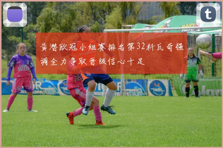 黄潜欧冠小组赛排名第32科瓦奇强调全力争取晋级信心十足
