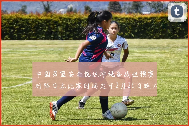 中国男篮安全抵达冲绳备战世预赛对阵日本比赛时间定于2月26日晚六点五分