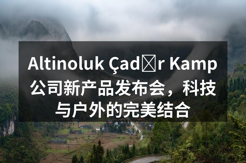 Altinoluk Çadır Kamp公司新产品发布会，科技与户外的完美结合